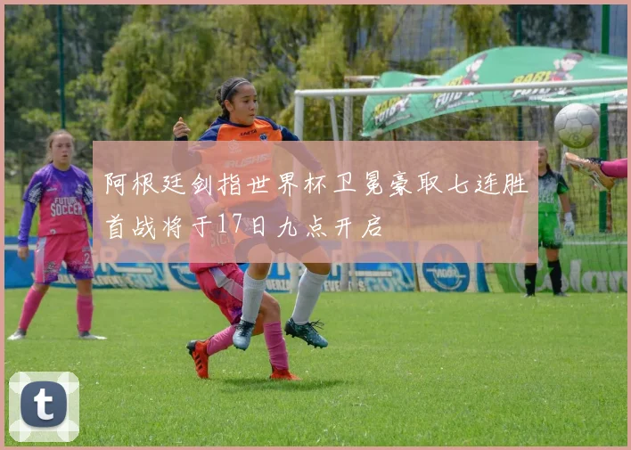 阿根廷剑指世界杯卫冕豪取七连胜首战将于17日九点开启