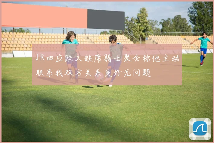 JR回应欧文缺席骑士聚会称他主动联系我双方关系良好无问题