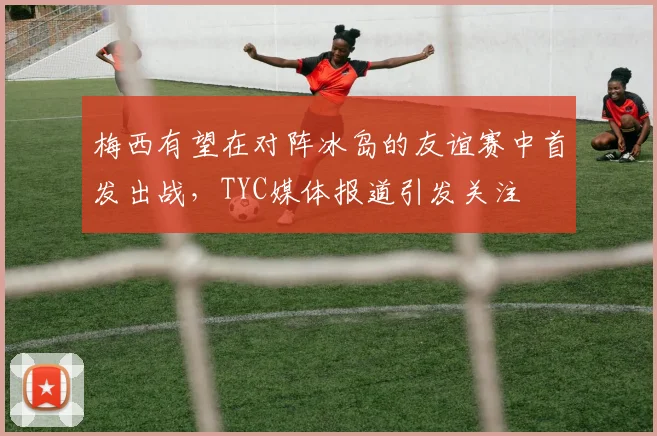 梅西有望在对阵冰岛的友谊赛中首发出战，TYC媒体报道引发关注