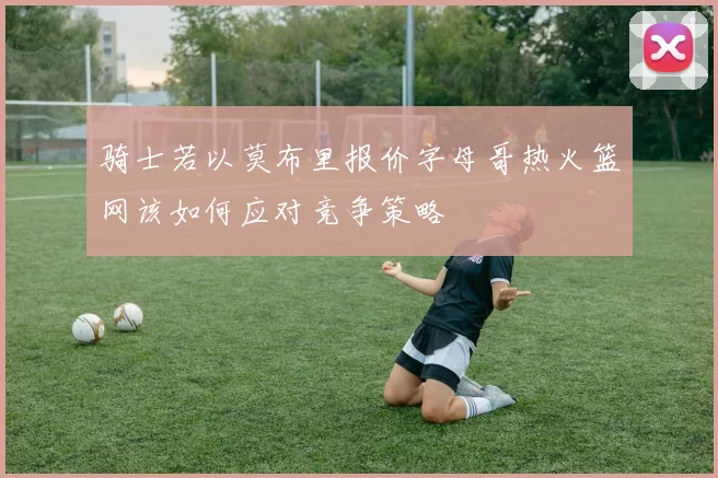 骑士若以莫布里报价字母哥热火篮网该如何应对竞争策略