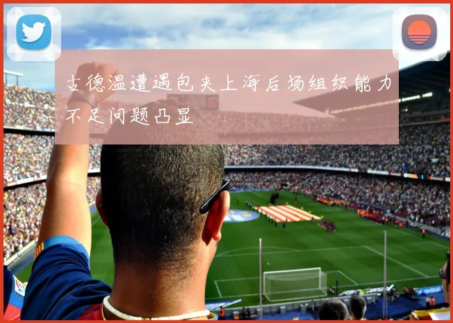 古德温遭遇包夹上海后场组织能力不足问题凸显