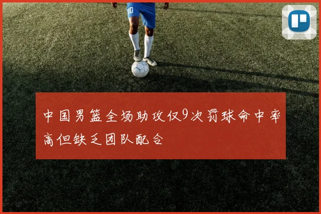 中国男篮全场助攻仅9次罚球命中率高但缺乏团队配合
