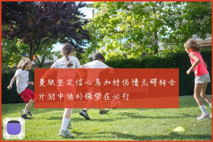 曼联坚定信心乌加特伤情无碍转会计划中场补强势在必行