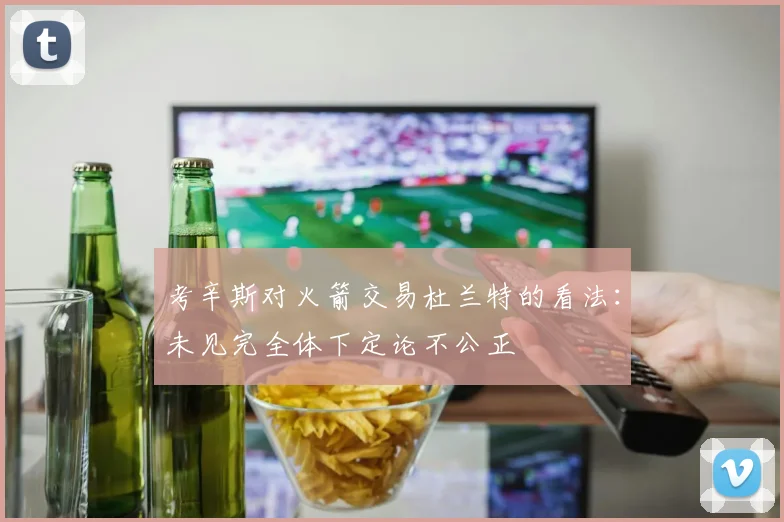 考辛斯对火箭交易杜兰特的看法：未见完全体下定论不公正