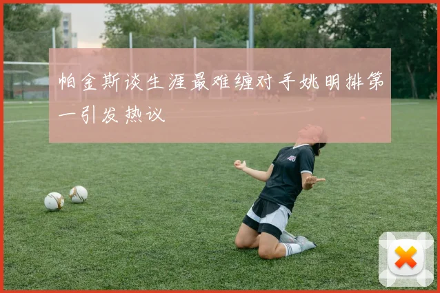 帕金斯谈生涯最难缠对手姚明排第一引发热议