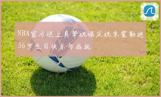 NBA官方送上真挚祝福庆祝朱霍勒迪36岁生日快乐与成就